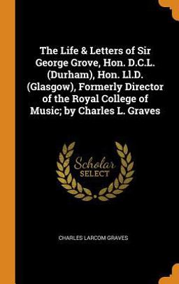 The Life & Letters of Sir George Grove, Hon. D. C. L. (Durham), Hon. Ll. D. (Glasgow), Formerly Director of the Royal College of Music; by Charles L. Graves