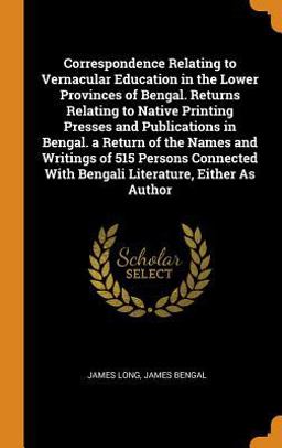 Correspondence Relating to Vernacular Education in the Lower Provinces of Bengal. Returns Relating to Native Printing Presses and Publications in Bengal. a Return of the Names and Writings of 515 Persons Connected with Bengali Literature, Either As Author