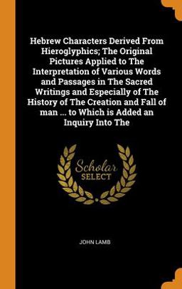 Hebrew Characters Derived from Hieroglyphics; the Original Pictures Applied to the Interpretation of Various Words and Passages in the Sacred Writings and Especially of the History of the Creation and Fall of Man ... to Which Is Added an Inquiry into The