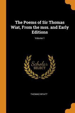 The Poems of Sir Thomas Wiat, from the Mss. and Early Editions; Volume 1 The Poems of Sir Thomas Wiat, from the Mss. and Early Editions; Volume 1