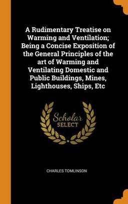 A Rudimentary Treatise on Warming and Ventilation; Being a Concise Exposition of the General Principles of the Art of Warming and Ventilating Domestic and Public Buildings, Mines, Lighthouses, Ships, Etc