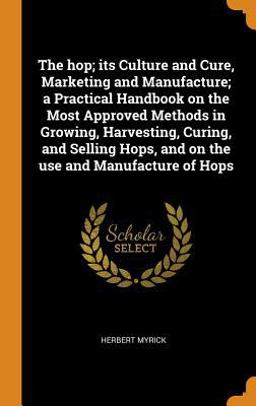 The Hop; Its Culture and Cure, Marketing and Manufacture; a Practical Handbook on the Most Approved Methods in Growing, Harvesting, Curing, and Selling Hops, and on the Use and Manufacture of Hops