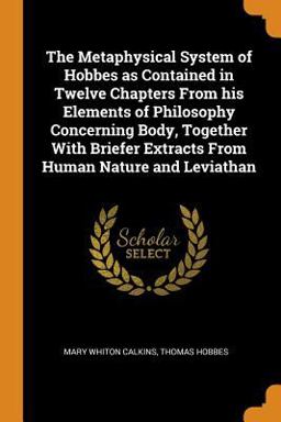 The Metaphysical System of Hobbes As Contained in Twelve Chapters from His Elements of Philosophy Concerning Body, Together with Briefer Extracts from Human Nature and Leviathan