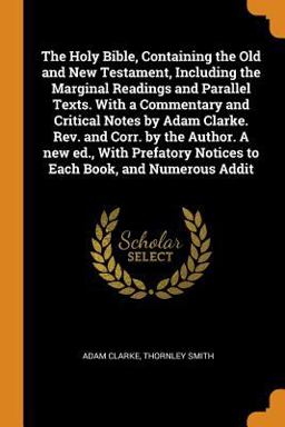 The Holy Bible, Containing the Old and New Testament, Including the Marginal Readings and Parallel Texts. with a Commentary and Critical Notes by Adam Clarke. Rev. and Corr. by the Author. a New Ed. , with Prefatory Notices to Each Book, and Numerous Addit