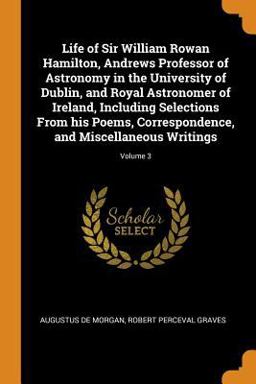 Life of Sir William Rowan Hamilton, Andrews Professor of Astronomy in the University of Dublin, and Royal Astronomer of Ireland, Including Selections from His Poems, Correspondence, and Miscellaneous Writings; Volume 3 Life of Sir William Rowan Hamilton, Andrews Professor of Astronomy in the University of Dublin, and Royal Astronomer of Ireland, Including Selections from His Poems, Correspondence, and Miscellaneous Writings; Volume 3