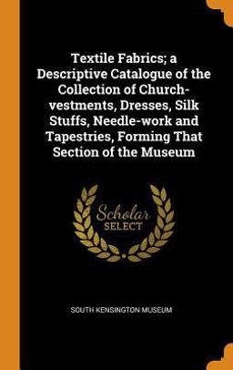 Textile Fabrics; a Descriptive Catalogue of the Collection of Church-Vestments, Dresses, Silk Stuffs, Needle-work and Tapestries, Forming That Section of the Museum