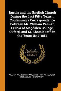 Russia and the English Church During the Last Fifty Years... Containing a Correspondence Between Mr. William Palmer, Fellow of Magdalen College, Oxford, and M. Khomiakoff, in the Years 1844-1854