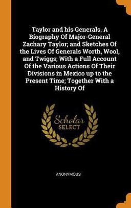 Taylor and His Generals. a Biography of Major-General Zachary Taylor; and Sketches of the Lives of Generals Worth, Wool, and Twiggs; with a Full Account of the Various Actions of Their Divisions in Mexico up to the Present Time; Together with a History Of