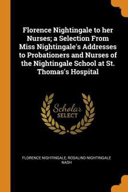 Florence Nightingale to Her Nurses; a Selection from Miss Nightingale's Addresses to Probationers and Nurses of the Nightingale School at St. Thomas's Hospital