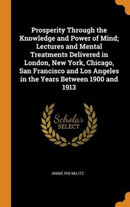 Prosperity Through the Knowledge and Power of Mind; Lectures and Mental Treatments Delivered in London, New York, Chicago, San Francisco and Los Angeles in the Years Between 1900 And 1913