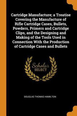 Cartridge Manufacture; a Treatise Covering the Manufacture of Rifle Cartridge Cases, Bullets, Powders, Primers and Cartridge Clips, and the Designing and Making of the Tools Used in Connection with the Production of Cartridge Cases and Bullets