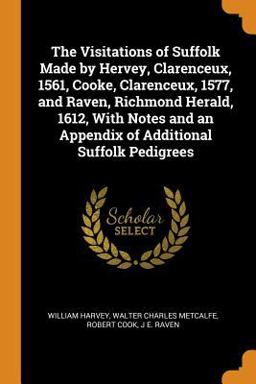 The Visitations of Suffolk Made by Hervey, Clarenceux, 1561, Cooke, Clarenceux, 1577, and Raven, Richmond Herald, 1612, with Notes and an Appendix of Additional Suffolk Pedigrees