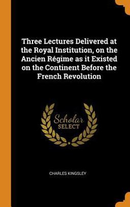 Three Lectures Delivered at the Royal Institution, on the Ancien Régime As It Existed on the Continent Before the French Revolution