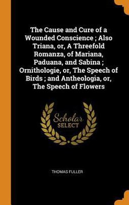 The Cause and Cure of a Wounded Conscience; Also Triana, or, a Threefold Romanza, of Mariana, Paduana, and Sabina; Ornithologie, or, the Speech of Birds; and Antheologia, or, the Speech of Flowers