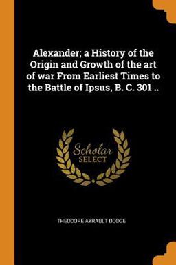 Alexander; a History of the Origin and Growth of the Art of War from Earliest Times to the Battle of Ipsus, B. C. 301 . .