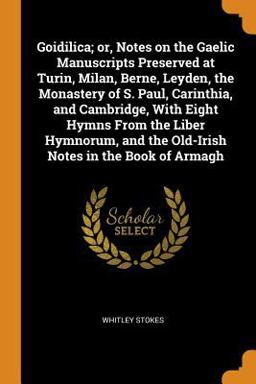 Goidilica; or, Notes on the Gaelic Manuscripts Preserved at Turin, Milan, Berne, Leyden, the Monastery of S. Paul, Carinthia, and Cambridge, with Eight Hymns from the Liber Hymnorum, and the Old-Irish Notes in the Book of Armagh