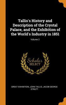 Tallis's History and Description of the Crystal Palace, and the Exhibition of the World's Industry in 1851; Volume 2 Tallis's History and Description of the Crystal Palace, and the Exhibition of the World's Industry in 1851; Volume 2