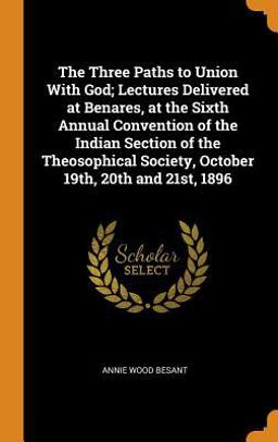 The Three Paths to Union with God; Lectures Delivered at Benares, at the Sixth Annual Convention of the Indian Section of the Theosophical Society, October 19th, 20th And 21st 1896