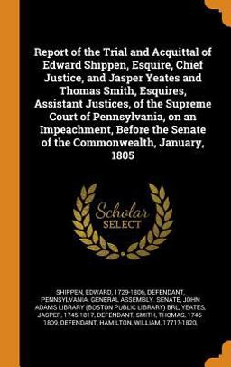 Report of the Trial and Acquittal of Edward Shippen, Esquire, Chief Justice, and Jasper Yeates and Thomas Smith, Esquires, Assistant Justices, of the Supreme Court of Pennsylvania, on an Impeachment, Before the Senate of the Commonwealth, January 1805