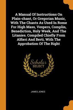 A Manual of Instructions on Plain-Chant, or Gregorian Music, with the Chants As Used in Rome for High Mass, Vespers, Complin, Benediction, Holy Week, and the Litanies. Compiled Chiefly from Alfieri and Berti, with the Approbation of the Right