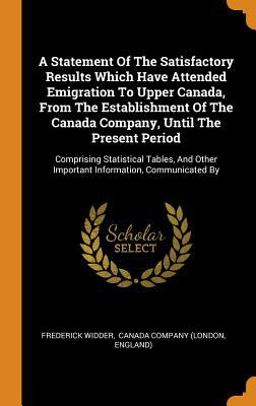 A Statement of the Satisfactory Results Which Have Attended Emigration to Upper Canada, from the Establishment of the Canada Company, until the Present Period