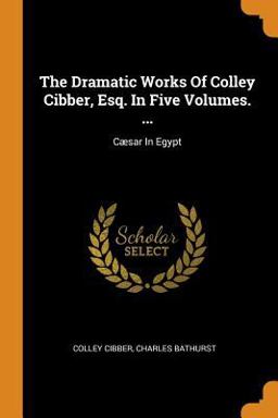 The Dramatic Works of Colley Cibber, Esq. in Five Volumes... .