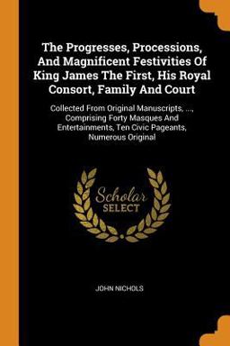 The Progresses, Processions, and Magnificent Festivities of King James the First, His Royal Consort, Family and Court