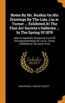 Notes by Mr. Ruskin on His Drawings by the Late J. M. W. Turner ... Exhibited at the Fine Art Society's Galleries ... in the Spring Of 1878