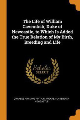 The Life of William Cavendish, Duke of Newcastle, to Which Is Added the True Relation of My Birth, Breeding and Life