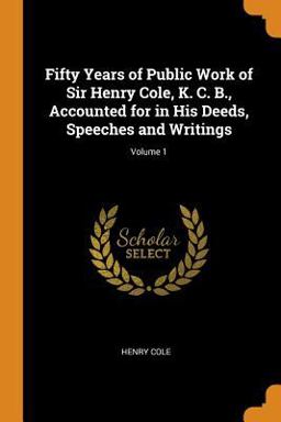 Fifty Years of Public Work of Sir Henry Cole, K. C. B. , Accounted for in His Deeds, Speeches and Writings; Volume 1