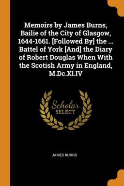 Memoirs by James Burns, Bailie of the City of Glasgow, 1644-1661. [Followed by] the ... Battel of York [and] the Diary of Robert Douglas When with the Scotish Army in England, M. Dc. Xl. IV