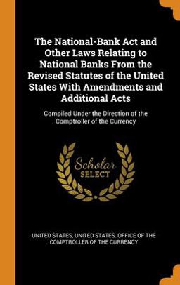 The National-Bank Act and Other Laws Relating to National Banks from the Revised Statutes of the United States with Amendments and Additional Acts