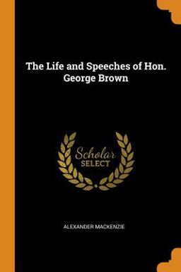 The Life and Speeches of Hon. George Brown