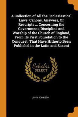 A Collection of All the Ecclesiastical Laws, Canons, Answers, or Rescripts ... Concerning the Government, Discipline and Worship of the Church of England, from Its First Foundation to the Conquest, That Have Hitherto Been Publish'd in the Latin and Saxoni