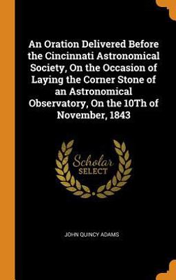 An Oration Delivered Before the Cincinnati Astronomical Society, on the Occasion of Laying the Corner Stone of an Astronomical Observatory, on the 10th of November 1843 An Oration Delivered Before the Cincinnati Astronomical Society, on the Occasion of Laying the Corner Stone of an Astronomical Observatory, on the 10th of November 1843