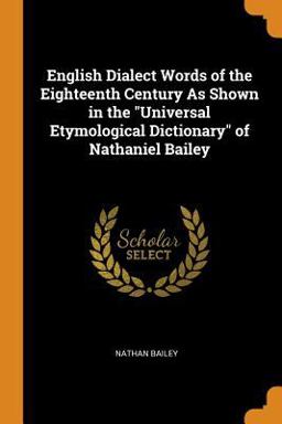 English Dialect Words of the Eighteenth Century As Shown in the Universal Etymological Dictionary of Nathaniel Bailey English Dialect Words of the Eighteenth Century As Shown in the Universal Etymological Dictionary of Nathaniel Bailey