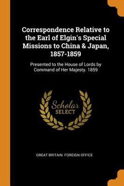 Correspondence Relative to the Earl of Elgin's Special Missions to China & Japan, 1857-1859