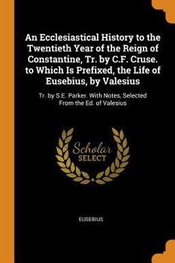 An Ecclesiastical History to the Twentieth Year of the Reign of Constantine, Tr. by C. F. Cruse. to Which Is Prefixed, the Life of Eusebius, by Valesius