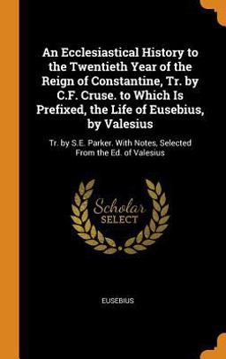 An Ecclesiastical History to the Twentieth Year of the Reign of Constantine, Tr. by C. F. Cruse. to Which Is Prefixed, the Life of Eusebius, by Valesius