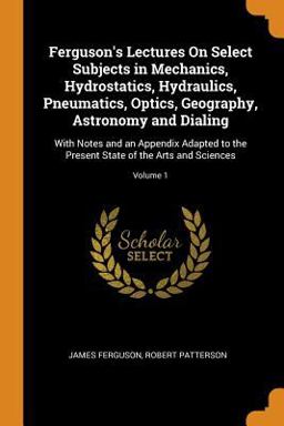 Ferguson's Lectures on Select Subjects in Mechanics, Hydrostatics, Hydraulics, Pneumatics, Optics, Geography, Astronomy and Dialing