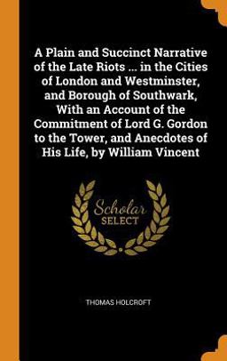 A Plain and Succinct Narrative of the Late Riots ... in the Cities of London and Westminster, and Borough of Southwark, with an Account of the Commitment of Lord G. Gordon to the Tower, and Anecdotes of His Life, by William Vincent