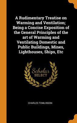 A Rudimentary Treatise on Warming and Ventilation; Being a Concise Exposition of the General Principles of the Art of Warming and Ventilating Domestic and Public Buildings, Mines, Lighthouses, Ships, Etc