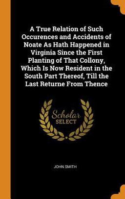A True Relation of Such Occurences and Accidents of Noate As Hath Happened in Virginia since the First Planting of That Collony, Which Is Now Resident in the South Part Thereof, till the Last Returne from Thence