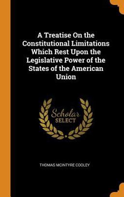 A Treatise on the Constitutional Limitations Which Rest upon the Legislative Power of the States of the American Union A Treatise on the Constitutional Limitations Which Rest upon the Legislative Power of the States of the American Union