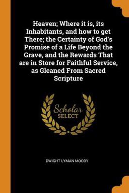 Heaven; Where It Is, Its Inhabitants, and How to Get There; the Certainty of God's Promise of a Life Beyond the Grave, and the Rewards That Are in Store for Faithful Service, As Gleaned from Sacred Scripture Heaven; Where It Is, Its Inhabitants, and How to Get There; the Certainty of God's Promise of a Life Beyond the Grave, and the Rewards That Are in Store for Faithful Service, As Gleaned from Sacred Scripture