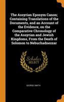 The Assyrian Eponym Canon; Containing Translations of the Documents, and an Account of the Evidence, on the Comparative Chronology of the Assyrian and Jewish Kingdoms, from the Death of Solomon to Nebuchadnezzar
