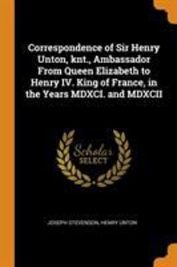 Correspondence of Sir Henry Unton, Knt. , Ambassador from Queen Elizabeth to Henry IV. King of France, in the Years MDXCI. and MDXCII Correspondence of Sir Henry Unton, Knt. , Ambassador from Queen Elizabeth to Henry IV. King of France, in the Years MDXCI. and MDXCII