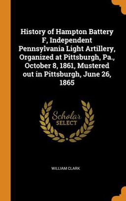 History of Hampton Battery F, Independent Pennsylvania Light Artillery, Organized at Pittsburgh, Pa. , October 8, 1861, Mustered Out in Pittsburgh, June 26 1865