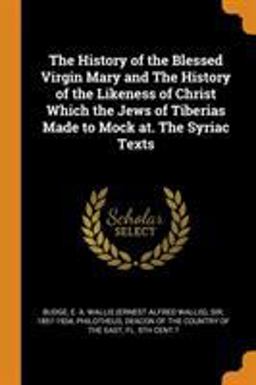 The History of the Blessed Virgin Mary and the History of the Likeness of Christ Which the Jews of Tiberias Made to Mock at. the Syriac Texts