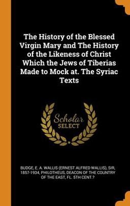 The History of the Blessed Virgin Mary and the History of the Likeness of Christ Which the Jews of Tiberias Made to Mock at. the Syriac Texts